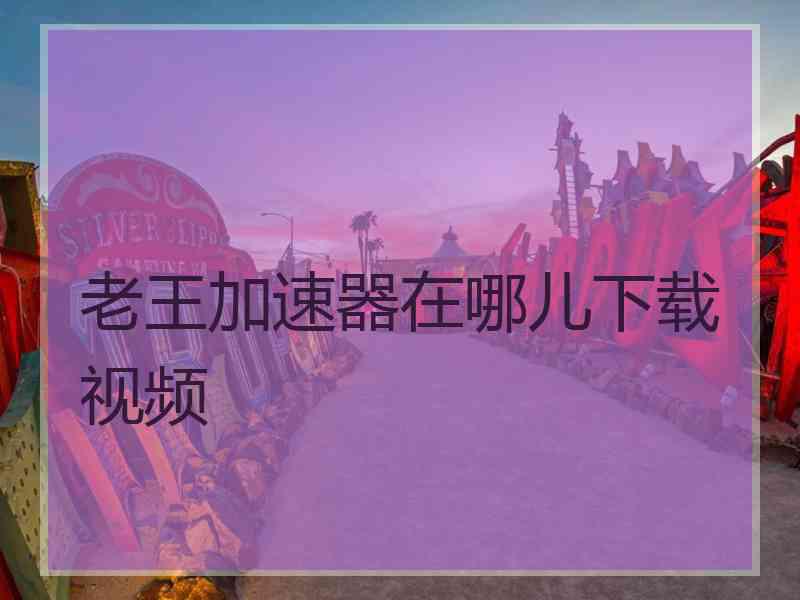 老王加速器在哪儿下载视频 老王加速器在哪儿下载视频