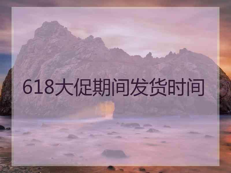 618大促期间发货时间 618大促期间发货时间