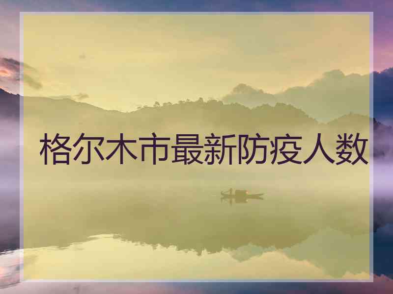 格尔木市最新防疫人数 格尔木市最新防疫人数