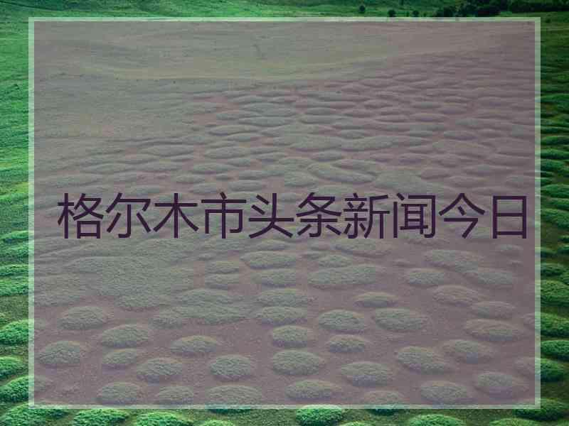 格尔木市头条新闻今日 格尔木市头条新闻今日