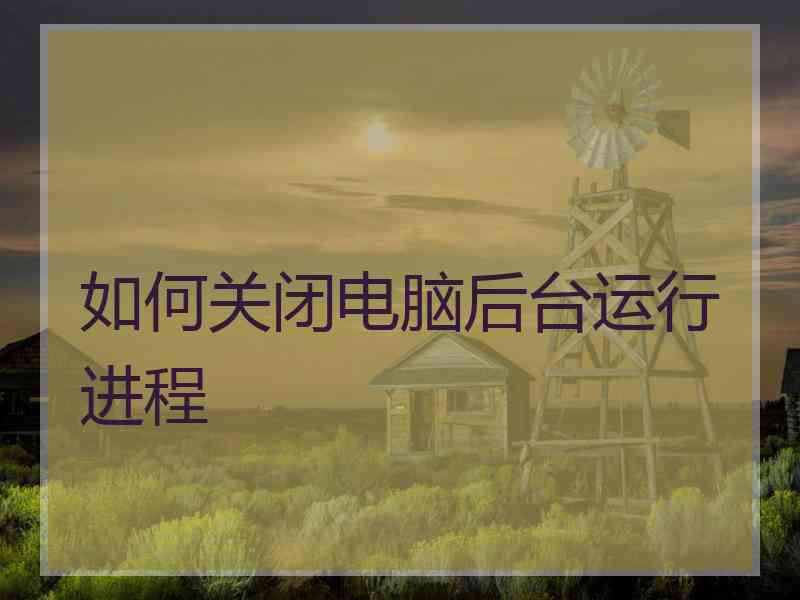 如何关闭电脑后台运行进程 如何关闭电脑后台运行进程