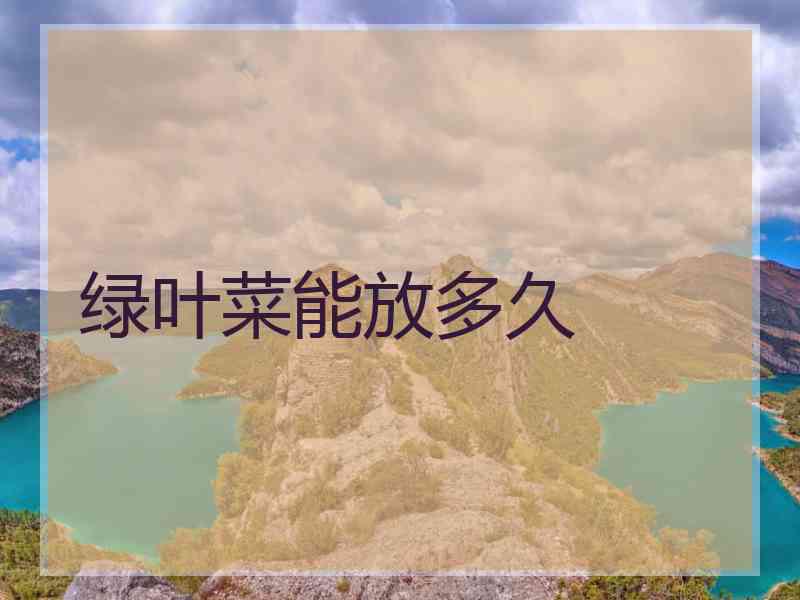 绿叶菜能放多久 绿叶菜能放多久