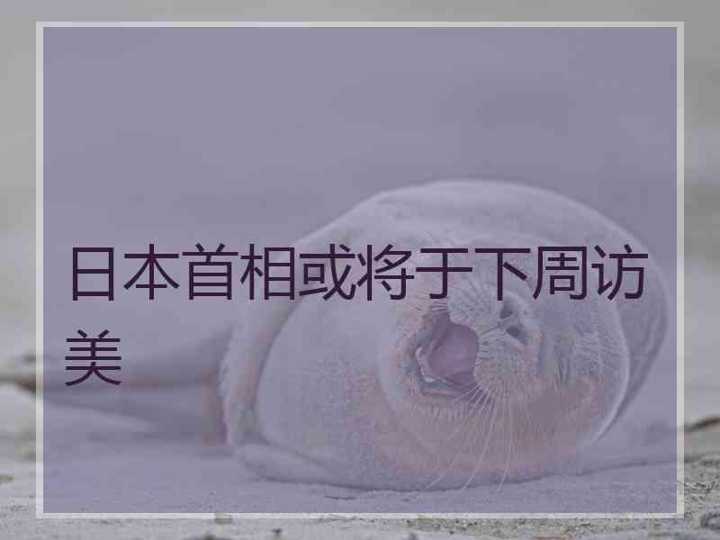 日本首相或将于下周访美 日本首相或将于下周访美