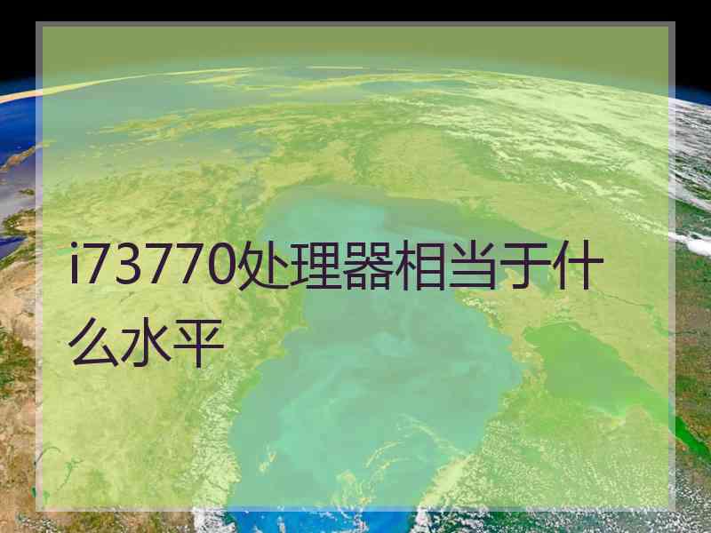 i73770处理器相当于什么水平 i73770处理器相当于什么水平