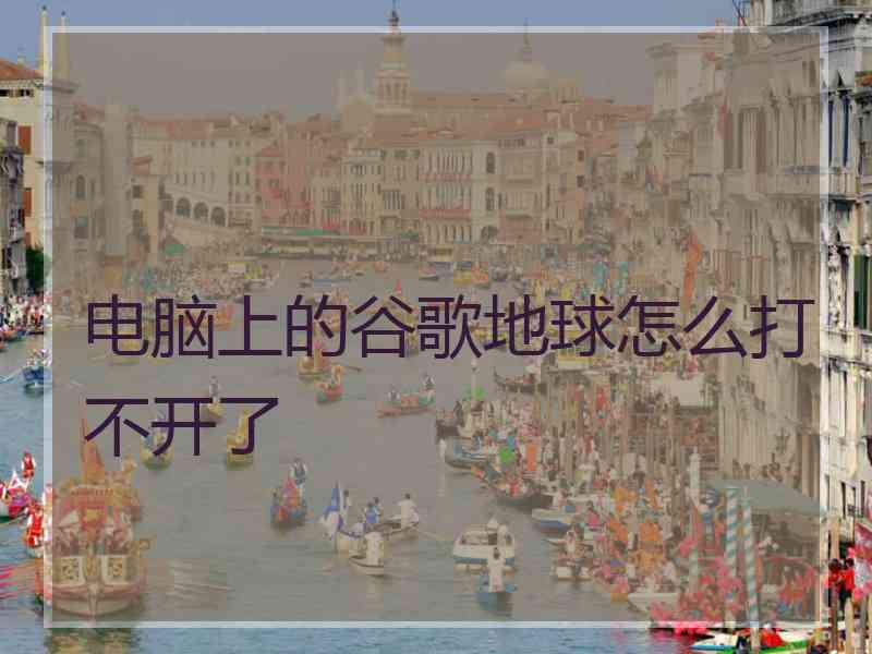 电脑上的谷歌地球怎么打不开了 电脑上的谷歌地球怎么打不开了