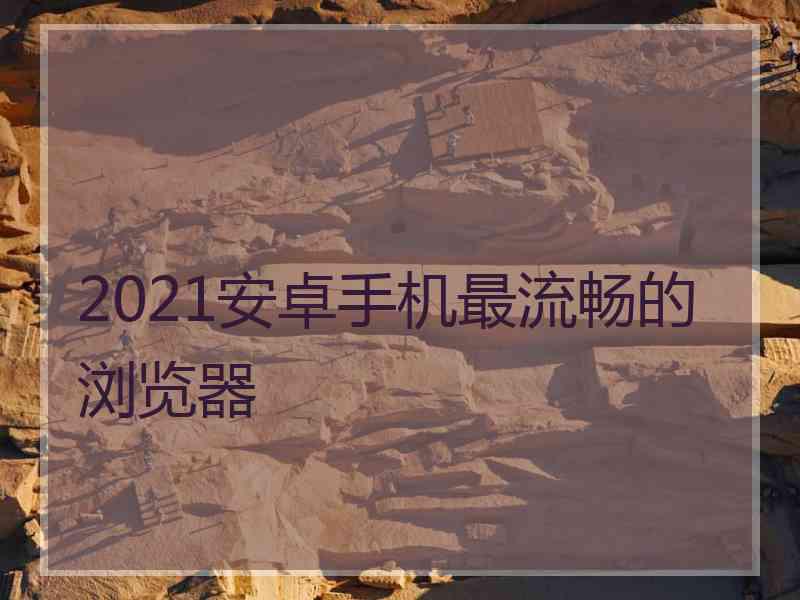 2021安卓手机最流畅的浏览器 2021安卓手机最流畅的浏览器