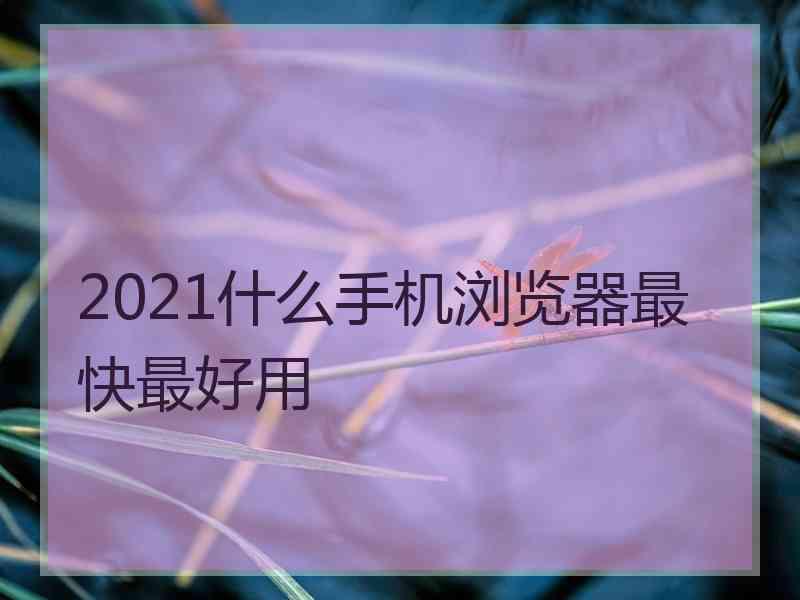 2021什么手机浏览器最快最好用 2021什么手机浏览器最快最好用