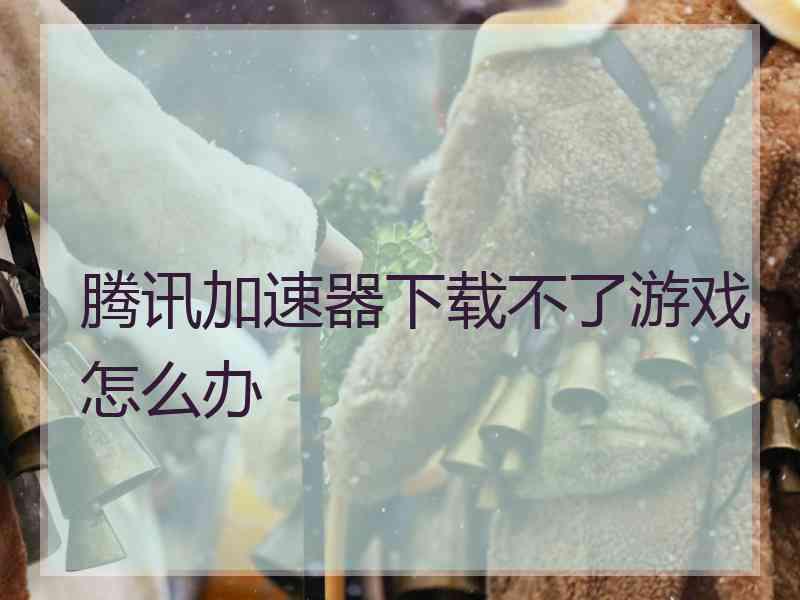 腾讯加速器下载不了游戏怎么办