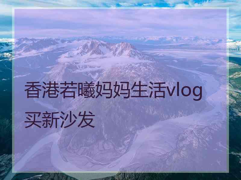 香港若曦妈妈生活vlog买新沙发