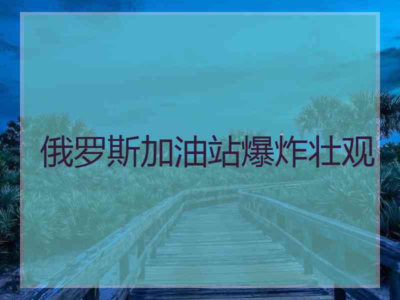 俄罗斯加油站爆炸壮观