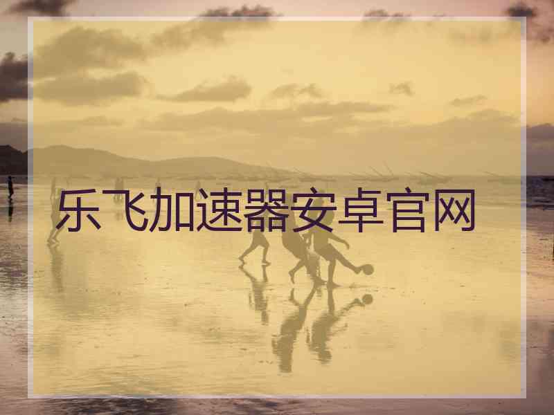 乐飞加速器安卓官网