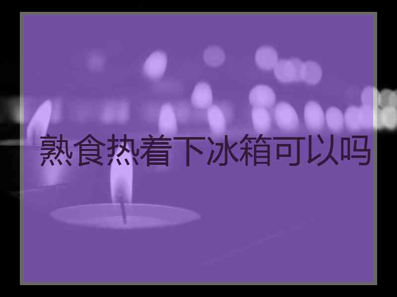 熟食热着下冰箱可以吗
