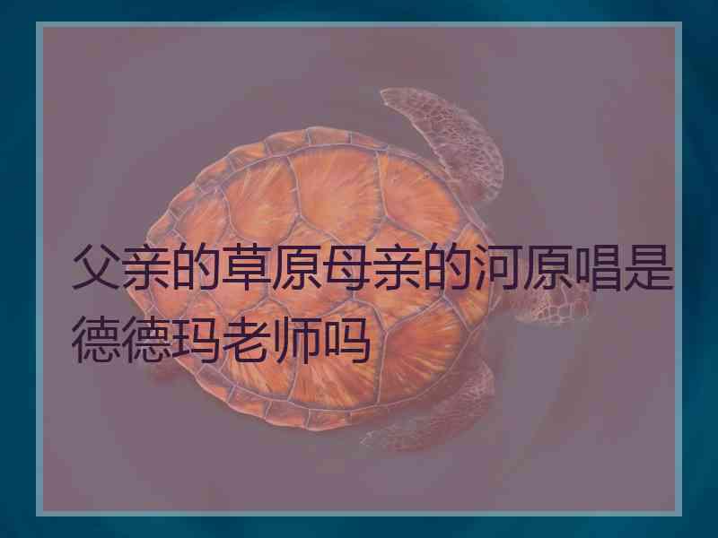 父亲的草原母亲的河原唱是德德玛老师吗